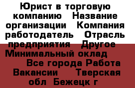 Юрист в торговую компанию › Название организации ­ Компания-работодатель › Отрасль предприятия ­ Другое › Минимальный оклад ­ 35 000 - Все города Работа » Вакансии   . Тверская обл.,Бежецк г.